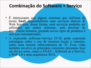 Combinação do Software + Serviço
• É interessante que alguns sistemas que utilizem da
teoria SaaS disponibilizem seus serviços através de
Web Servicer, dessa forma, seus serviços poderão ser
utilizados em outros sistemas, sem precisar de
intervenção humana, gerando novos tipos de produtos e
serviços automatizados.
• A expressão software+serviço (S+S) pode expressar
estratégias sobre o uso de recursos locais e remotos,
sobre uma mesma infra-estrutura de TI. Essa visão
também envolve os principais conceitos presentes hoje
em dia no setor, como o SAAS – Software as a Service,
a Web 2.0 e uma arquitetura SOA.
 