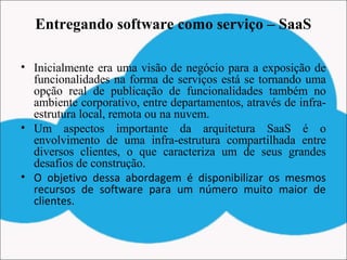 Entregando software como serviço – SaaS
• Inicialmente era uma visão de negócio para a exposição de
funcionalidades na forma de serviços está se tornando uma
opção real de publicação de funcionalidades também no
ambiente corporativo, entre departamentos, através de infra-
estrutura local, remota ou na nuvem.
• Um aspectos importante da arquitetura SaaS é o
envolvimento de uma infra-estrutura compartilhada entre
diversos clientes, o que caracteriza um de seus grandes
desafios de construção.
• O objetivo dessa abordagem é disponibilizar os mesmos
recursos de software para um número muito maior de
clientes.
 
