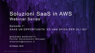 © 2018, Amazon Web Services, Inc. or its Affiliates. All rights reserved.
Soluzioni SaaS in AWS
Webinar Series
M A S S I M O M A R C H E T T I
P a r t n e r D e v e l o p m e n t M a n a g e r
m m a r c h e t @ a m a z o n . i t
E p i s o d e 1 :
S A A S U N ’ O P P O RT U N I TA’ E D U N A S F I D A P E R G L I I S V
22 Ottobre 2018
 