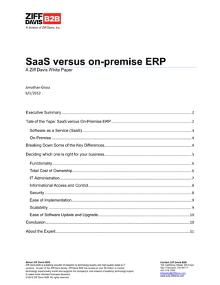A division of Ziff Davis, Inc.




SaaS versus on-premise ERP
A Ziff Davis White Paper



Jonathan Gross
6/1/2012



Executive Summary ................................................................................................................................... 2

Tale of the Tape: SaaS versus On-Premise ERP ................................................................................. 2

   Software as a Service (SaaS) .............................................................................................................. 3
   On-Premise ............................................................................................................................................. 4
Breaking Down Some of the Key Differences........................................................................................ 4

Deciding which one is right for your business........................................................................................ 5

   Functionality ............................................................................................................................................ 6
   Total Cost of Ownership ........................................................................................................................ 6
   IT Administration..................................................................................................................................... 7
   Informational Access and Control ........................................................................................................ 8
   Security .................................................................................................................................................... 8
   Ease of Implementation......................................................................................................................... 9
   Scalability ................................................................................................................................................ 9
   Ease of Software Update and Upgrade ............................................................................................ 10
Conclusion ................................................................................................................................................. 10

About the Expert ....................................................................................................................................... 11




About Ziff Davis B2B                                                                                                             Contact Ziff Davis B2B
Ziff Davis B2B is a leading provider of research to technology buyers and high-quality leads to IT                               100 California Street, 4th Floor
vendors. As part of the Ziff Davis family, Ziff Davis B2B has access to over 50 million in-market                                San Francisco, CA 94111
technology buyers every month and supports the company’s core mission of enabling technology buyers                              415.318.7200
                                                                                                                                 b2bsales@ziffdavis.com
to make more informed business decisions.
                                                                                                                                 www.b2b.ziffdavis.com
© 2012 Ziff Davis B2B. All rights reserved
 