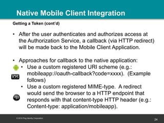 Native Mobile Client Integration
Getting a Token (cont’d)

• After the user authenticates and authorizes access at
  the Authorization Service, a callback (via HTTP redirect)
  will be made back to the Mobile Client Application.

• Approaches for callback to the native application:
   • Use a custom registered URI scheme (e.g.:
     mobileapp://oauth-callback?code=xxxx). (Example
     follows)
   • Use a custom registered MIME-type. A redirect
     would send the browser to a HTTP endpoint that
     responds with that content-type HTTP header (e.g.:
     Content-type: application/mobileapp).
 © 2010 Ping Identity Corporation
                                                              24
 