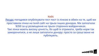 Кейс
Ресурс погодився опублікувати гест пост із лінкою в обмін на те, щоб ми
проставили лінки на їхній сайт на трьох інших донорах. Ми заплатили
$350 за ці розміщення на трьох сторонніх майданчиках.
Такі лінки мають високу цінність, бо щоб їх отримати, треба норм так
заморочитися, а не лише заплатити донору: просто за гроші вони не
публікують.
29
 