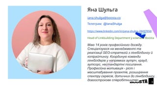 Яна Шульга
iana.shulga@boosta.co
Телеграм: @IanaShulga
https://www.linkedin.com/in/yana-shulga-28497858/
Head of Linkbuilding Department у компанії Boosta
Маю 14 років професійного досвіду.
Спеціалізуюся на менеджменті та
реалізації SEO-стратегій з лінкбілдингу й
копірайтингу. Координую команди
лінкбілдерів у напрямках аутріч, крауд,
аутсорс, нестандартні посилання.
Професійна мотивація - ріст і
масштабування проектів, розширення
спектру сервісів, дотичних до лінкбілдингу,
довгострокове співробітництво.
3
 