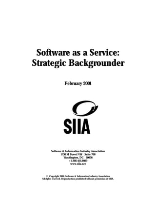 Software as a Service:
Strategic Backgrounder

                        February 2001




           Software & Information Industry Association
                  1730 M Street NW Suite 700
                     Washington, DC 20036
                         +1.202.452.1600
                          www.siia.net



       © Copyright 2000, Software & Information Industry Association
  All rights reserved. Reproduction prohibited without permission of SIIA.
 
