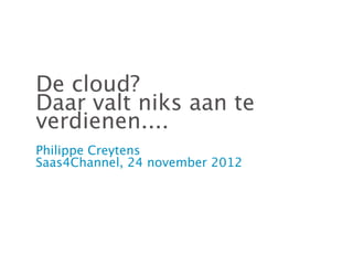 De cloud?
Daar valt niks aan te
verdienen....
Philippe Creytens
Saas4Channel, 24 november 2012
 
