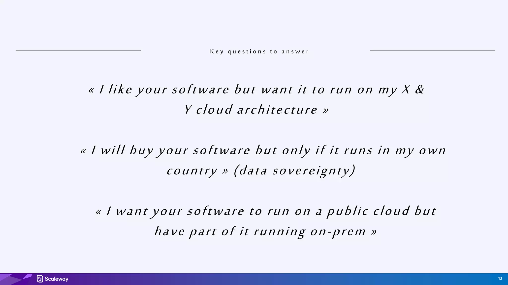 13
K e y q u e s t i o n s t o a n s w e r
« I like your software but want it to run on my X &
Y cloud architecture »
« I will buy your software but only if it runs in my own
country » (data sovereignty)
« I want your software to run on a public cloud but
have part of it running on-prem »
 