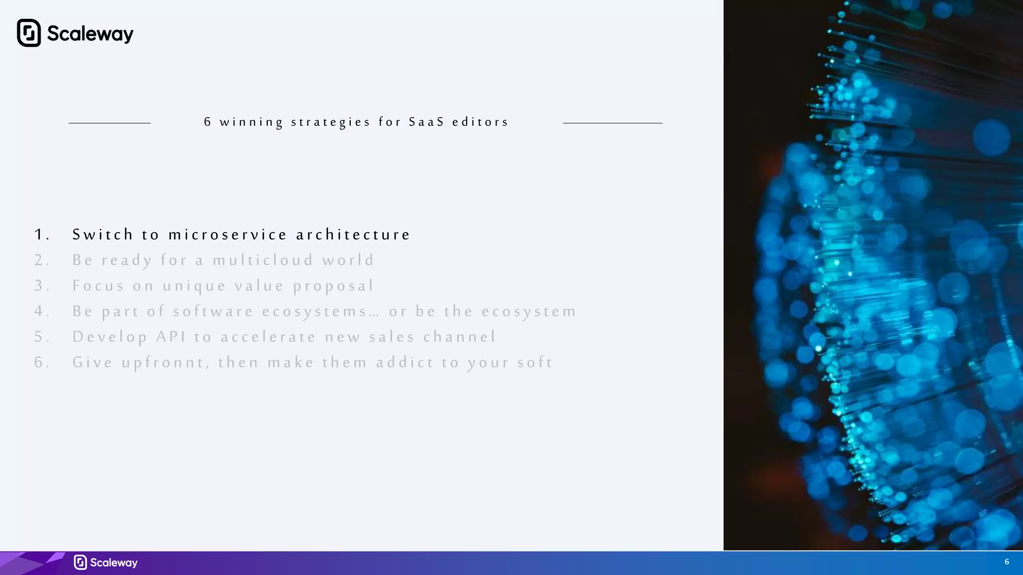 6
6 w i n n i n g s t r a t e g i e s f o r S a a S e d i t o r s
1 . Switch to microservice arch itectu re
2 . Be ready for a mu lticlou d world
3 . Focu s on u n iqu e valu e proposal
4 . Be part of software ecosy stems … or be th e ecosy stem
5 . Develop A PI to accelerate n ew sales ch an n el
6 . Give u pfron n t , th en make th em addict t o y ou r soft
 