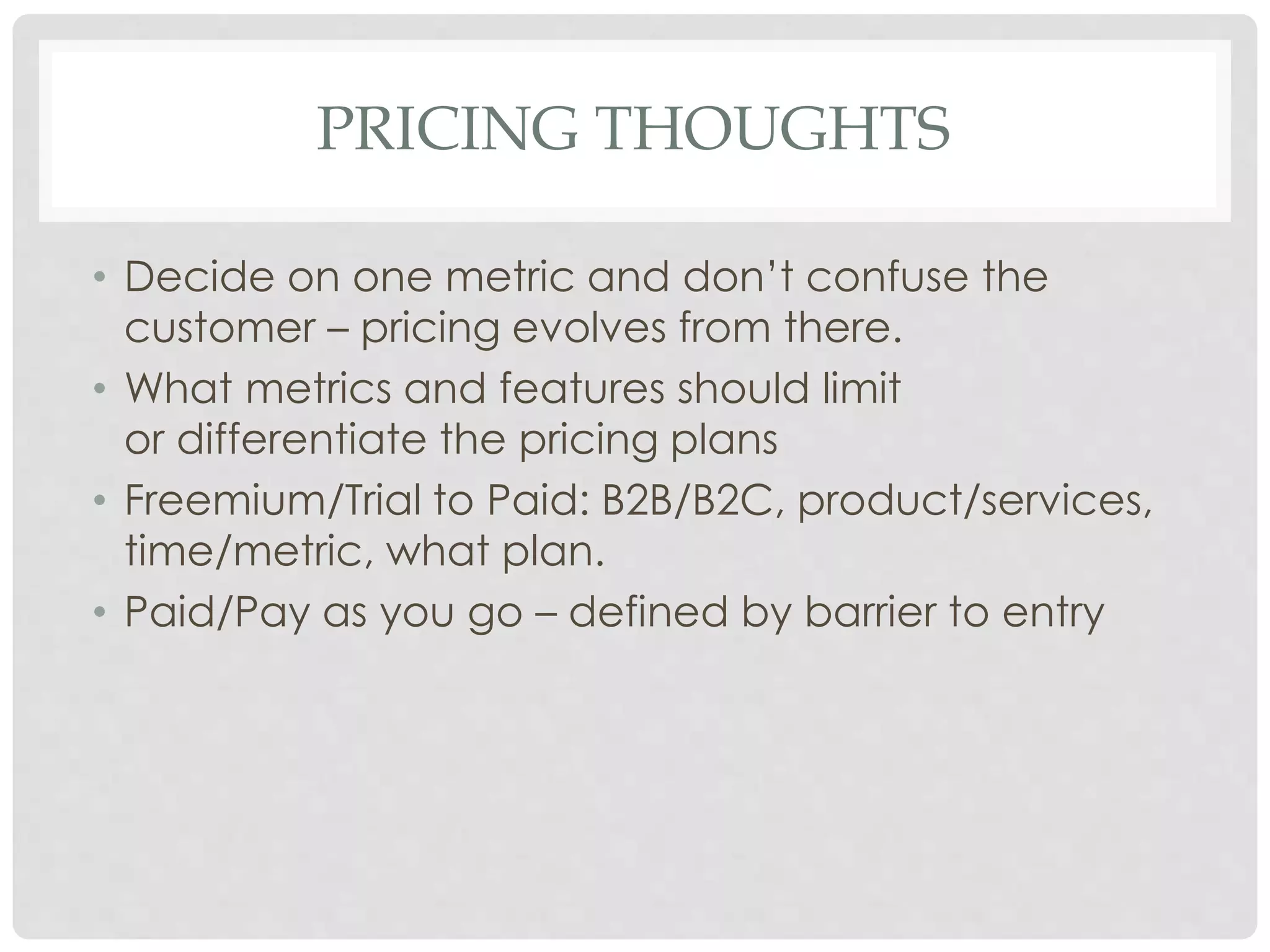 PRICING THOUGHTS 
• Decide on one metric and don’t confuse the 
customer – pricing evolves from there. 
• What metrics and features should limit 
or differentiate the pricing plans 
• Freemium/Trial to Paid: B2B/B2C, product/services, 
time/metric, what plan. 
• Paid/Pay as you go – defined by barrier to entry 
 
