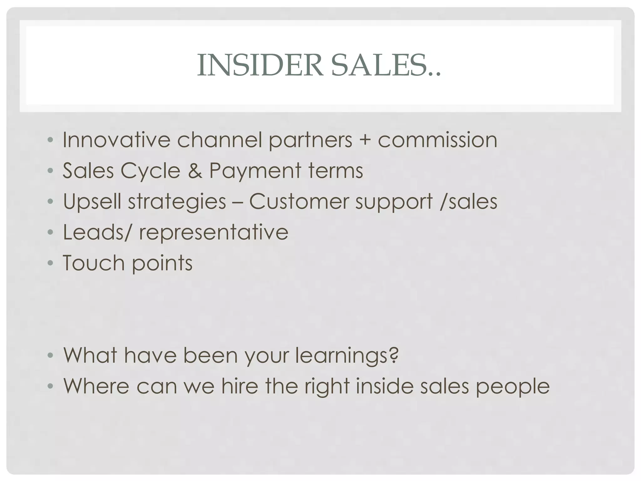 INSIDER SALES.. 
• Innovative channel partners + commission 
• Sales Cycle & Payment terms 
• Upsell strategies – Customer support /sales 
• Leads/ representative 
• Touch points 
• What have been your learnings? 
• Where can we hire the right inside sales people 
 