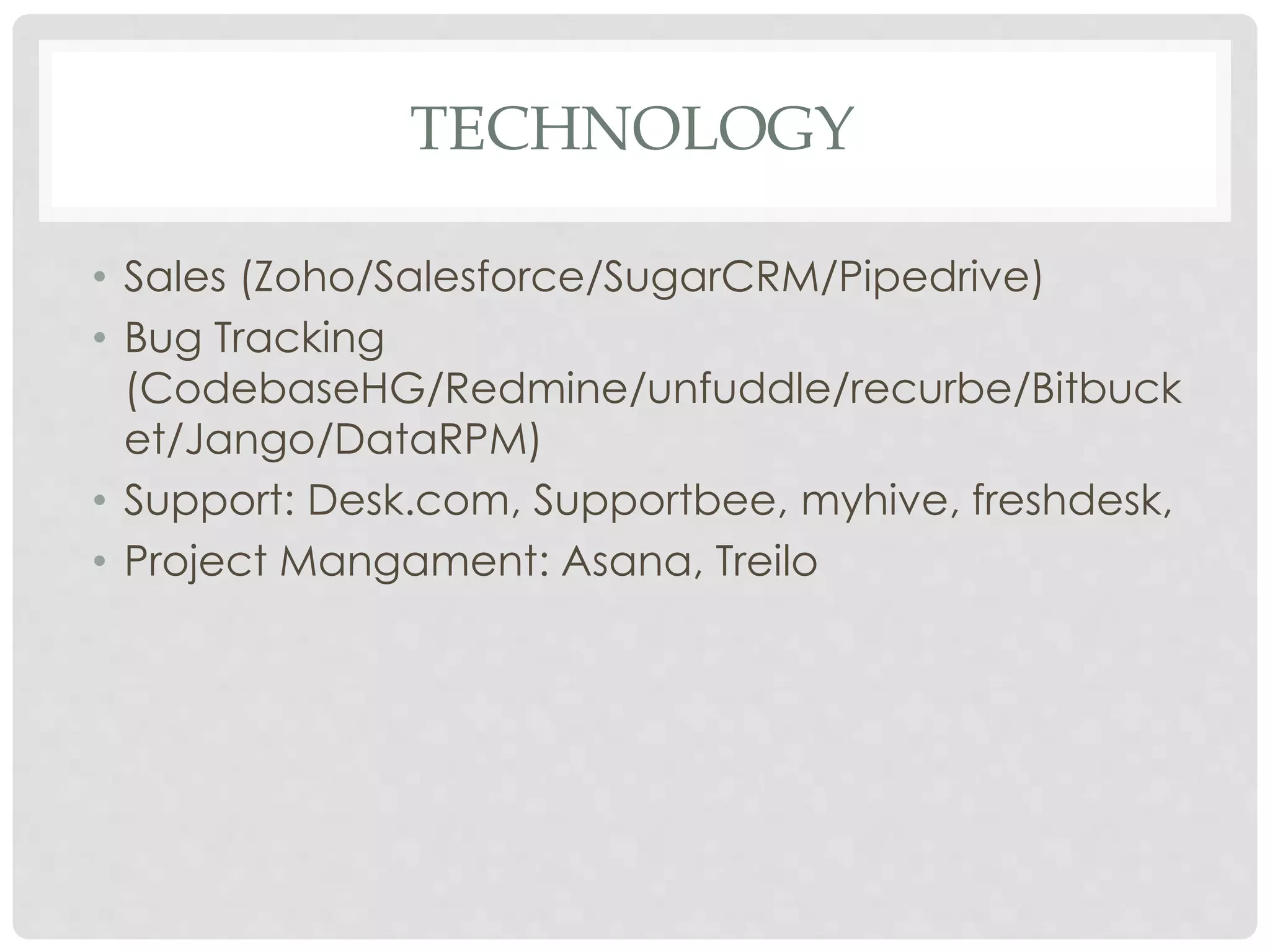 TECHNOLOGY 
• Sales (Zoho/Salesforce/SugarCRM/Pipedrive) 
• Bug Tracking 
(CodebaseHG/Redmine/unfuddle/recurbe/Bitbuck 
et/Jango/DataRPM) 
• Support: Desk.com, Supportbee, myhive, freshdesk, 
• Project Mangament: Asana, Treilo 
 