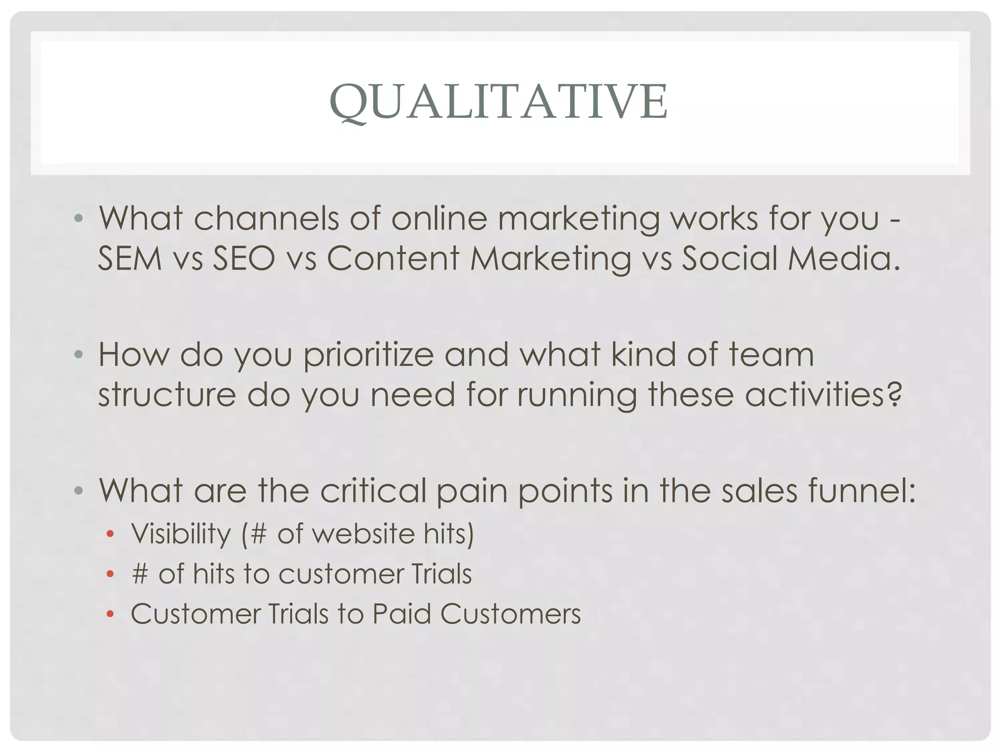 QUALITATIVE 
• What channels of online marketing works for you - 
SEM vs SEO vs Content Marketing vs Social Media. 
• How do you prioritize and what kind of team 
structure do you need for running these activities? 
• What are the critical pain points in the sales funnel: 
• Visibility (# of website hits) 
• # of hits to customer Trials 
• Customer Trials to Paid Customers 
 