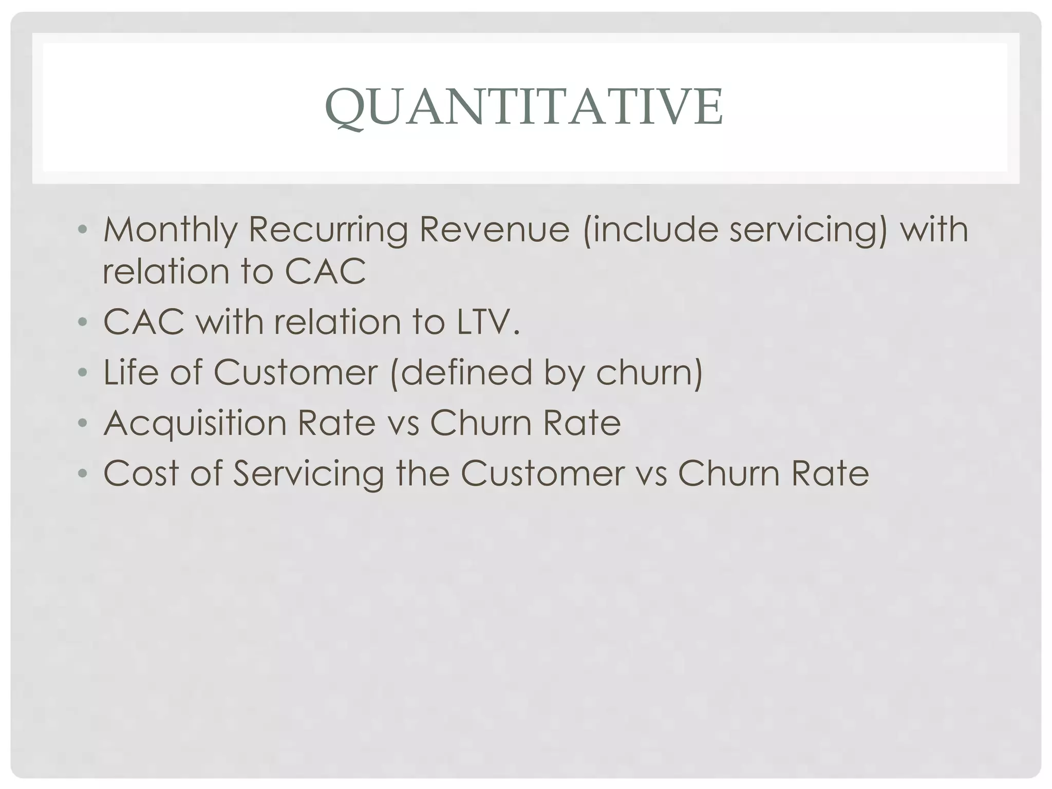 QUANTITATIVE 
• Monthly Recurring Revenue (include servicing) with 
relation to CAC 
• CAC with relation to LTV. 
• Life of Customer (defined by churn) 
• Acquisition Rate vs Churn Rate 
• Cost of Servicing the Customer vs Churn Rate 
 