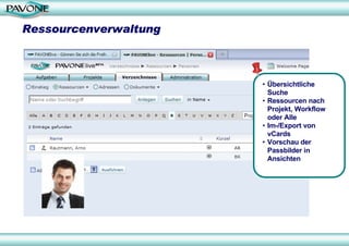 Ressourcenverwaltung



                       • Übersichtliche
                         Suche
                       • Ressourcen nach
                         Projekt, Workflow
                         oder Alle
                       • Im-/Export von
                         vCards
                       • Vorschau der
                         Passbilder in
                         Ansichten
 