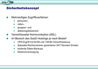 Sicherheitskonzept

  Mehrstufiges Zugriffsverfahren
      personen-,
      rollen-,
      gruppen- und
      abteilungsbasierend
  Verschlüsselte Kommunikation (SSL)
  Im Bereich des SaaS Hostings je nach Bedarf
      VPN Zugriff mit 64 Bit und 128 Bit Verschlüsselung
      Spezielle Rechenzentren garantieren 24/7 Stunden Einsatz
      laufende Daten-Backups
      Notstromversorgung
 