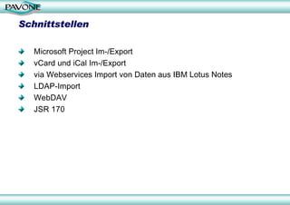 Schnittstellen

   Microsoft Project Im-/Export
   vCard und iCal Im-/Export
   via Webservices Import von Daten aus IBM Lotus Notes
   LDAP-Import
   WebDAV
   JSR 170
 