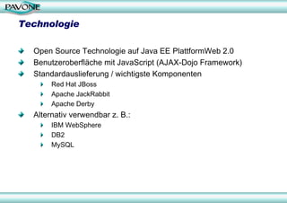Technologie

  Open Source Technologie auf Java EE PlattformWeb 2.0
  Benutzeroberfläche mit JavaScript (AJAX-Dojo Framework)
  Standardauslieferung / wichtigste Komponenten
       Red Hat JBoss
       Apache JackRabbit
       Apache Derby
  Alternativ verwendbar z. B.:
       IBM WebSphere
       DB2
       MySQL
 