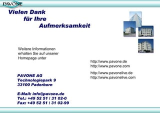 Vielen Dank
     für Ihre
           Aufmerksamkeit


   Weitere Informationen
   erhalten Sie auf unserer
   Homepage unter
                              http://www.pavone.de
                              http://www.pavone.com
                              http://www.pavonelive.de
  PAVONE AG                   http://www.pavonelive.com
  Technologiepark 9
  33100 Paderborn

  E-Mail: info@pavone.de
  Tel.: +49 52 51 / 31 02-0
  Fax: +49 52 51 / 31 02-99
 