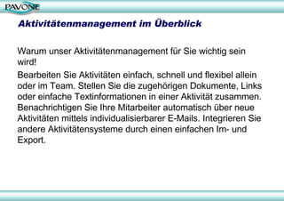 Aktivitätenmanagement im Überblick

Warum unser Aktivitätenmanagement für Sie wichtig sein
wird!
Bearbeiten Sie Aktivitäten einfach, schnell und flexibel allein
oder im Team. Stellen Sie die zugehörigen Dokumente, Links
oder einfache Textinformationen in einer Aktivität zusammen.
Benachrichtigen Sie Ihre Mitarbeiter automatisch über neue
Aktivitäten mittels individualisierbarer E-Mails. Integrieren Sie
andere Aktivitätensysteme durch einen einfachen Im- und
Export.
 
