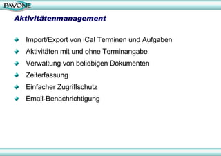 Aktivitätenmanagement

  Import/Export von iCal Terminen und Aufgaben
  Aktivitäten mit und ohne Terminangabe
  Verwaltung von beliebigen Dokumenten
  Zeiterfassung
  Einfacher Zugriffschutz
  Email-Benachrichtigung
 