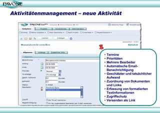 Aktivitätenmanagement – neue Aktivität




                                •   Termine
                                •   Prioritäten
                                •   Mehrere Bearbeiter
                                •   Automatische Email-
                                    Benachrichtigung
                                •   Geschätzter und tatsächlicher
                                    Aufwand
                                •   Zuordnung von Dokumenten
                                    und Links
                                •   Erfassung von formatierten
                                    Textinformationen
                                •   Zugriffschutz
                                •   Versenden als Link
 