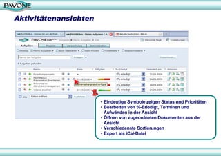Aktivitätenansichten




                       • Eindeutige Symbole zeigen Status und Prioritäten
                       • Bearbeiten von %-Erledigt, Terminen und
                         Aufwänden in der Ansicht
                       • Öffnen von zugeordneten Dokumenten aus der
                         Ansicht
                       • Verschiedenste Sortierungen
                       • Export als iCal-Datei
 