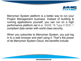 Merryman System platform is a better way to run your
Project Management business. Instead of building &
running applications yourself, you can run on a high
performance platform set in a SSAE 16 Type II SOC 1
compliant data center with world class security.

When you subscribe to Merryman System, you just log
in to a web browser and start using it. That´s the power
of de Merryman System Cloud, the benefits include:
 