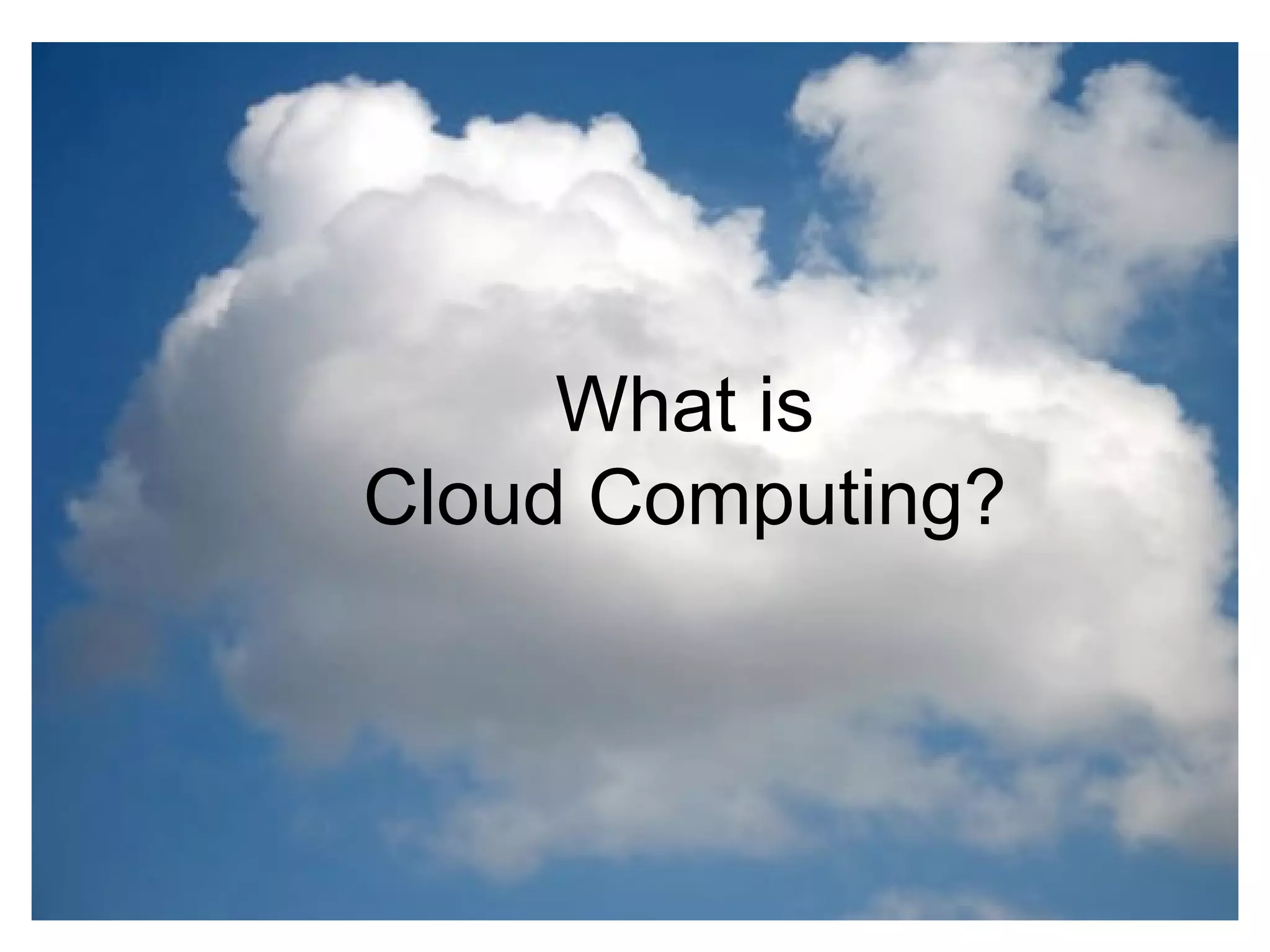 What is the cloud ? IT as a service Cloud allows access to services without user technical knowledge or control of supporting infrastructure Best described in terms of what happened to mechanical power over 100 yrs ago Now computers are simple devices connected to the larger cloud Data processing, storage and software applications that used to run locally are now being supplied by big central computing stations. They're becoming, in essence, computing utilities. What is Cloud Computing? 