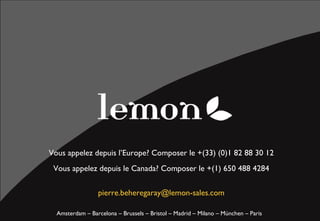 Vous appelez depuis l’Europe? Composer le +(33) (0)1 82 88 30 12
 Vous appelez depuis le Canada? Composer le +(1) 650 488 4284

                          mail @ lemon-sales.com

  Amsterdam – Barcelona – Brussels – Bristol – Madrid – Milano – München – Paris
 