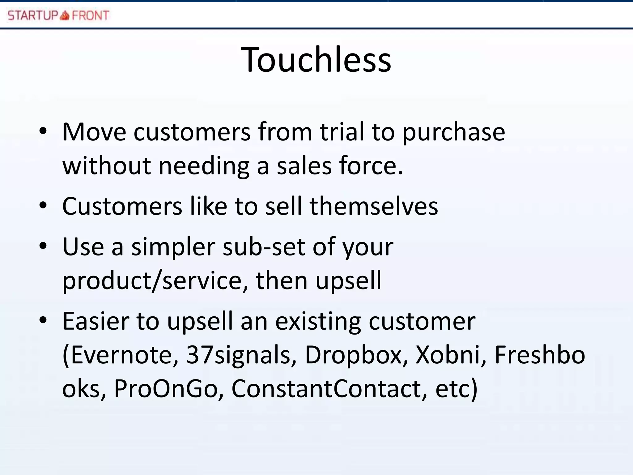 Touchless
• Move customers from trial to purchase
  without needing a sales force.
• Customers like to sell themselves
• Use a simpler sub-set of your
  product/service, then upsell
• Easier to upsell an existing customer
  (Evernote, 37signals, Dropbox, Xobni, Freshbo
  oks, ProOnGo, ConstantContact, etc)
 