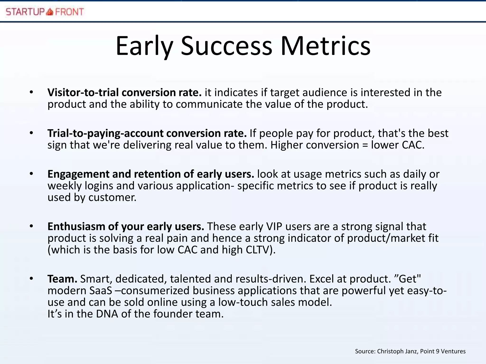 Early Success Metrics
•   Visitor-to-trial conversion rate. it indicates if target audience is interested in the
    product and the ability to communicate the value of the product.

•   Trial-to-paying-account conversion rate. If people pay for product, that's the best
    sign that we're delivering real value to them. Higher conversion = lower CAC.

•   Engagement and retention of early users. look at usage metrics such as daily or
    weekly logins and various application- specific metrics to see if product is really
    used by customer.

•   Enthusiasm of your early users. These early VIP users are a strong signal that
    product is solving a real pain and hence a strong indicator of product/market fit
    (which is the basis for low CAC and high CLTV).

•   Team. Smart, dedicated, talented and results-driven. Excel at product. ”Get"
    modern SaaS –consumerized business applications that are powerful yet easy-to-
    use and can be sold online using a low-touch sales model.
    It’s in the DNA of the founder team.

                                                                       Source: Christoph Janz, Point 9 Ventures
 