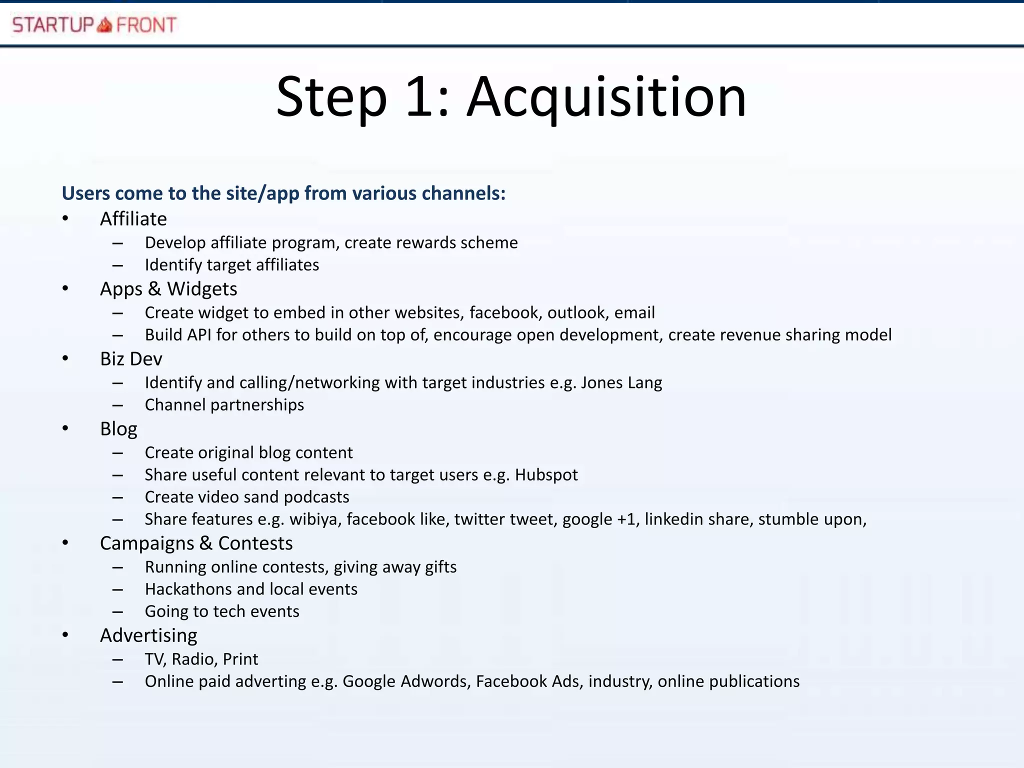Step 1: Acquisition
Users come to the site/app from various channels:
• Affiliate
     –     Develop affiliate program, create rewards scheme
     –     Identify target affiliates
•   Apps & Widgets
     –     Create widget to embed in other websites, facebook, outlook, email
     –     Build API for others to build on top of, encourage open development, create revenue sharing model
•   Biz Dev
     –     Identify and calling/networking with target industries e.g. Jones Lang
     –     Channel partnerships
•   Blog
     –     Create original blog content
     –     Share useful content relevant to target users e.g. Hubspot
     –     Create video sand podcasts
     –     Share features e.g. wibiya, facebook like, twitter tweet, google +1, linkedin share, stumble upon,
•   Campaigns & Contests
     –     Running online contests, giving away gifts
     –     Hackathons and local events
     –     Going to tech events
•   Advertising
     –     TV, Radio, Print
     –     Online paid adverting e.g. Google Adwords, Facebook Ads, industry, online publications
 