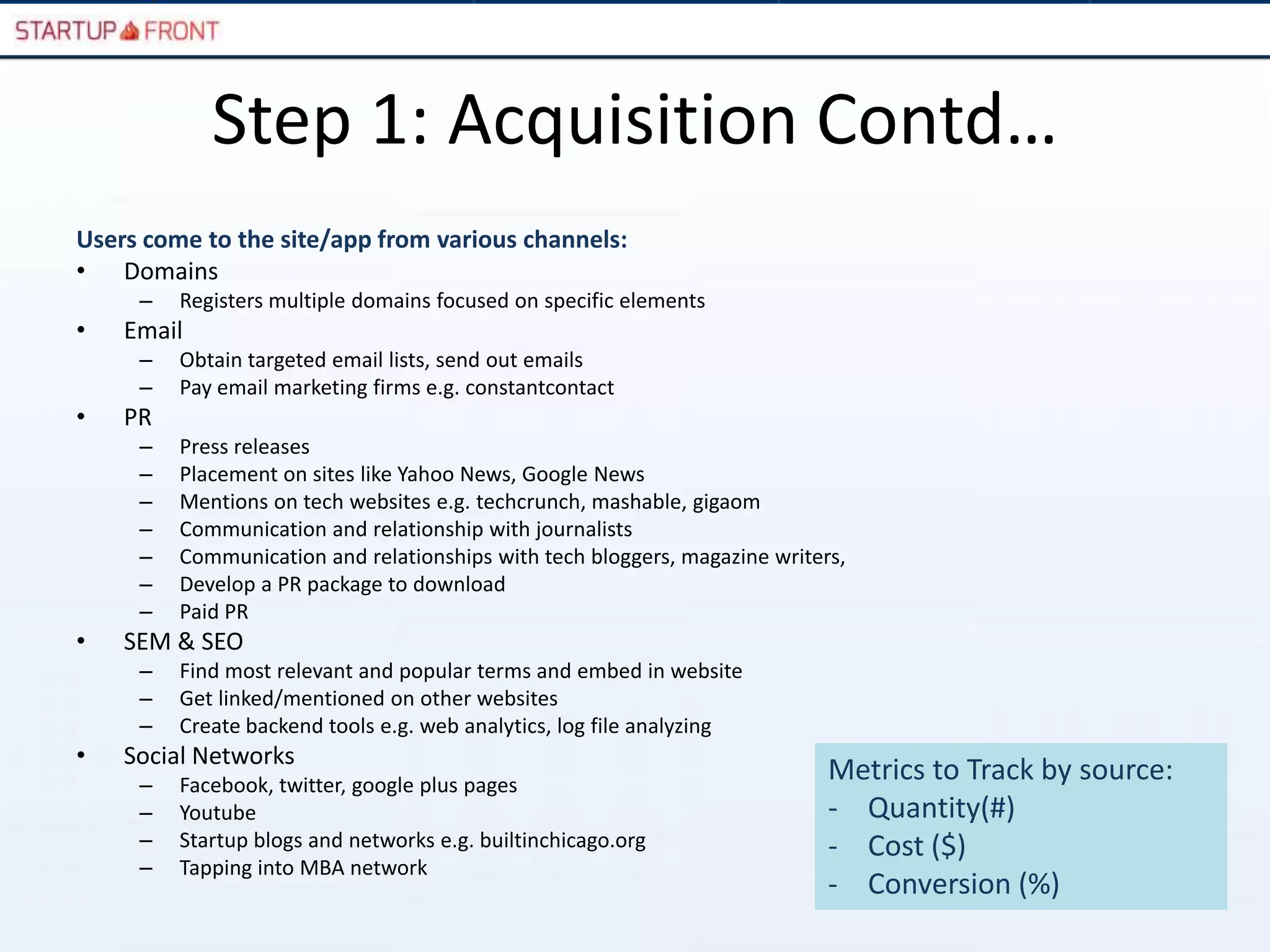 Step 1: Acquisition Contd…
Users come to the site/app from various channels:
• Domains
     –   Registers multiple domains focused on specific elements
•   Email
     –   Obtain targeted email lists, send out emails
     –   Pay email marketing firms e.g. constantcontact
•   PR
     –   Press releases
     –   Placement on sites like Yahoo News, Google News
     –   Mentions on tech websites e.g. techcrunch, mashable, gigaom
     –   Communication and relationship with journalists
     –   Communication and relationships with tech bloggers, magazine writers,
     –   Develop a PR package to download
     –   Paid PR
•   SEM & SEO
     –   Find most relevant and popular terms and embed in website
     –   Get linked/mentioned on other websites
     –   Create backend tools e.g. web analytics, log file analyzing
•   Social Networks
     –   Facebook, twitter, google plus pages
                                                                            Metrics to Track by source:
     –   Youtube                                                            - Quantity(#)
     –   Startup blogs and networks e.g. builtinchicago.org                 - Cost ($)
     –   Tapping into MBA network
                                                                            - Conversion (%)
 