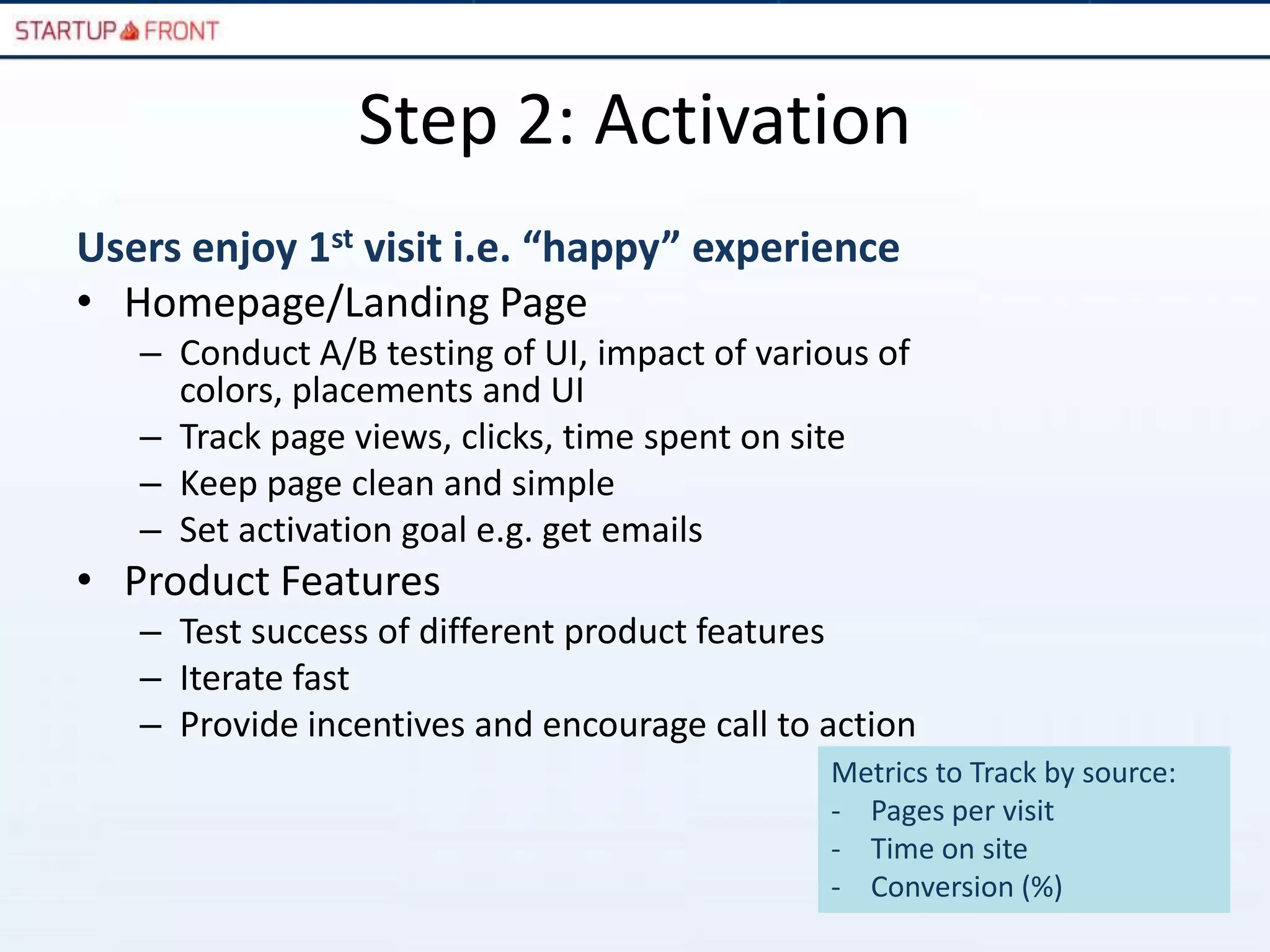 Step 2: Activation
Users enjoy 1st visit i.e. “happy” experience
• Homepage/Landing Page
   – Conduct A/B testing of UI, impact of various of
     colors, placements and UI
   – Track page views, clicks, time spent on site
   – Keep page clean and simple
   – Set activation goal e.g. get emails
• Product Features
   – Test success of different product features
   – Iterate fast
   – Provide incentives and encourage call to action
                                              Metrics to Track by source:
                                              - Pages per visit
                                              - Time on site
                                              - Conversion (%)
 