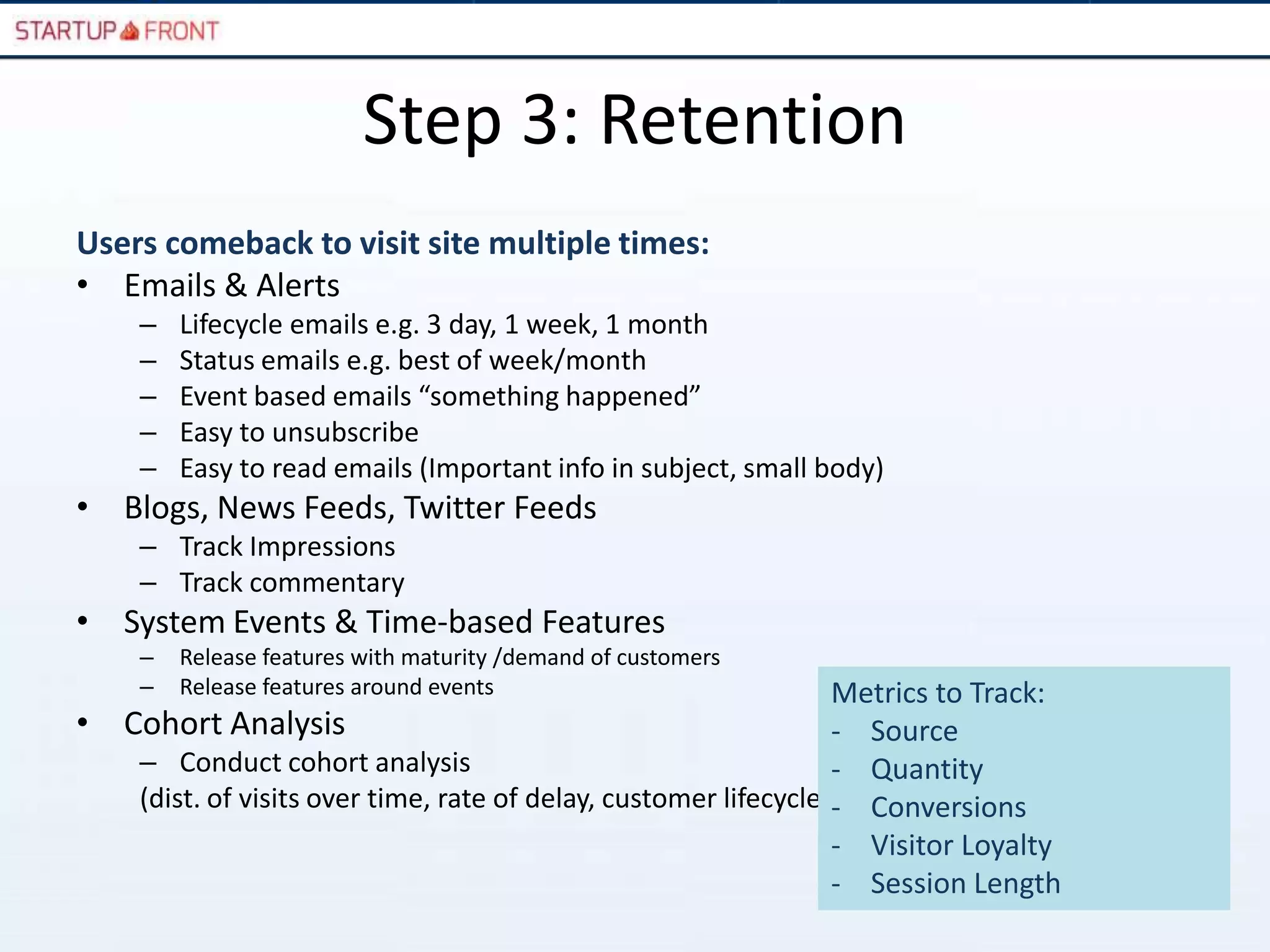 Step 3: Retention
Users comeback to visit site multiple times:
• Emails & Alerts
     –   Lifecycle emails e.g. 3 day, 1 week, 1 month
     –   Status emails e.g. best of week/month
     –   Event based emails “something happened”
     –   Easy to unsubscribe
     –   Easy to read emails (Important info in subject, small body)
• Blogs, News Feeds, Twitter Feeds
     – Track Impressions
     – Track commentary
• System Events & Time-based Features
     –   Release features with maturity /demand of customers
     –   Release features around events                            Metrics to Track:
•   Cohort Analysis                                                - Source
     – Conduct cohort analysis                                     - Quantity
     (dist. of visits over time, rate of delay, customer lifecycle)- Conversions
                                                                   - Visitor Loyalty
                                                                   - Session Length
 