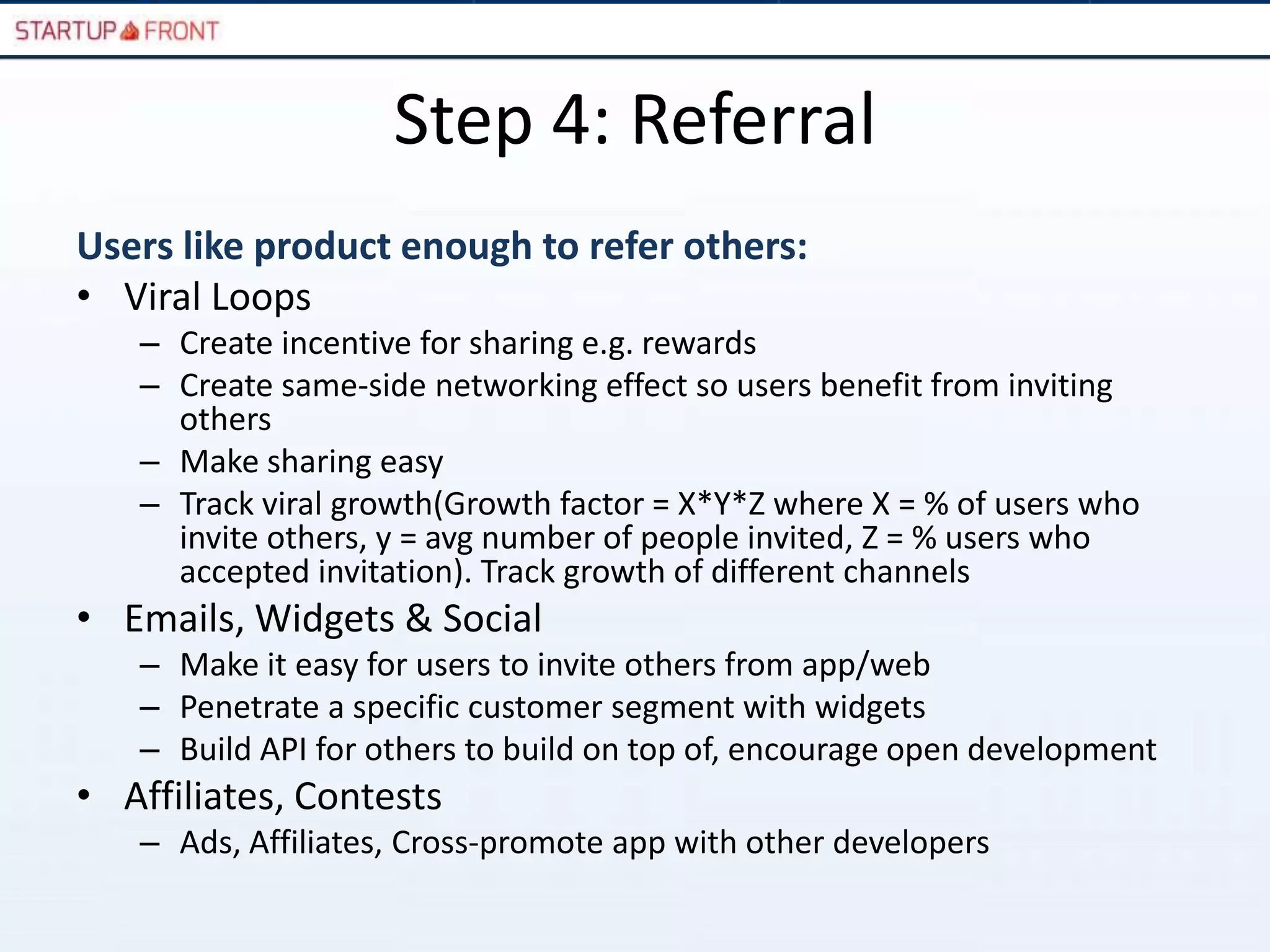 Step 4: Referral
Users like product enough to refer others:
• Viral Loops
   – Create incentive for sharing e.g. rewards
   – Create same-side networking effect so users benefit from inviting
     others
   – Make sharing easy
   – Track viral growth(Growth factor = X*Y*Z where X = % of users who
     invite others, y = avg number of people invited, Z = % users who
     accepted invitation). Track growth of different channels
• Emails, Widgets & Social
   – Make it easy for users to invite others from app/web
   – Penetrate a specific customer segment with widgets
   – Build API for others to build on top of, encourage open development
• Affiliates, Contests
   – Ads, Affiliates, Cross-promote app with other developers
 