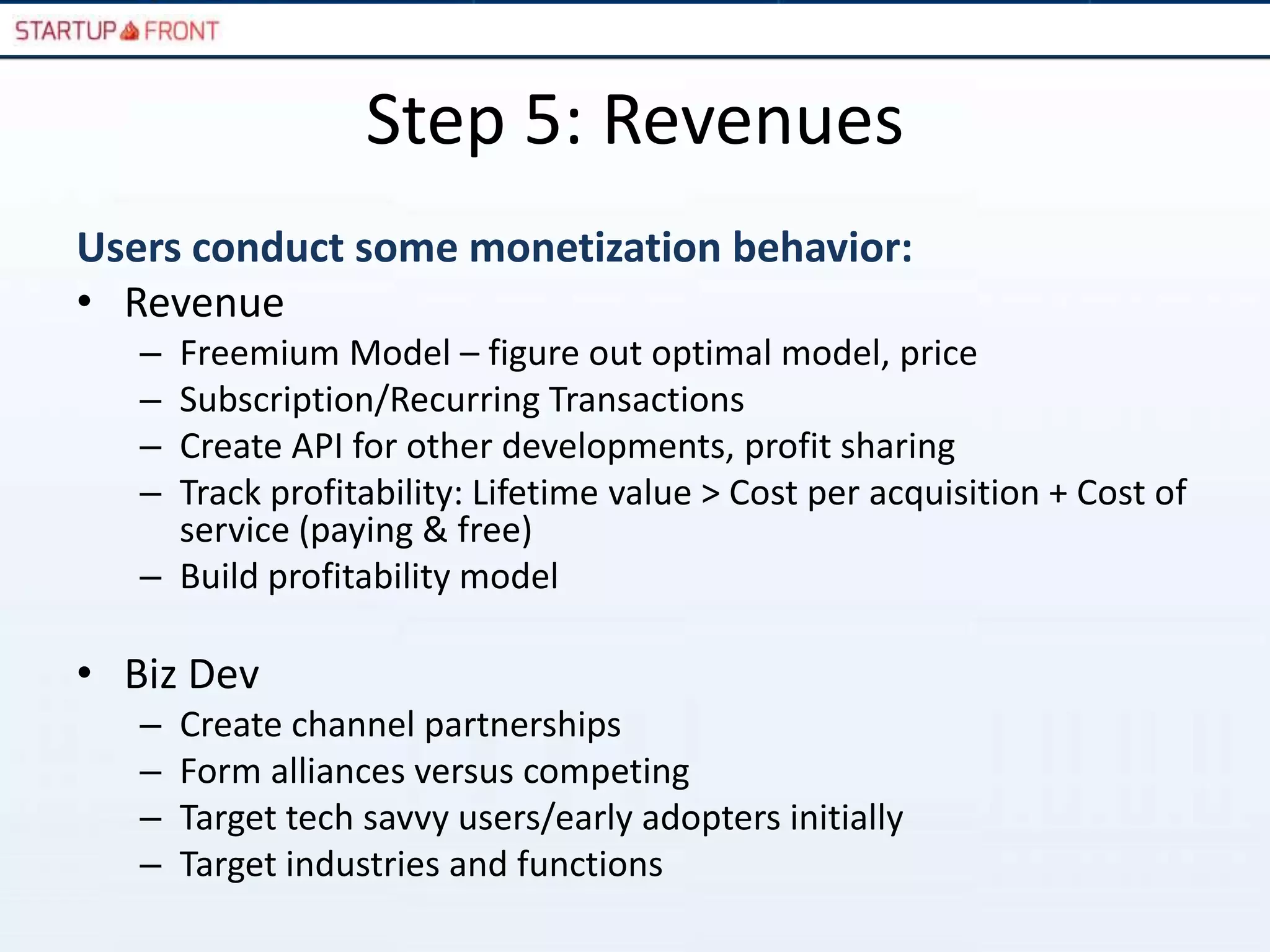 Step 5: Revenues
Users conduct some monetization behavior:
• Revenue
   – Freemium Model – figure out optimal model, price
   – Subscription/Recurring Transactions
   – Create API for other developments, profit sharing
   – Track profitability: Lifetime value > Cost per acquisition + Cost of
     service (paying & free)
   – Build profitability model

• Biz Dev
   –   Create channel partnerships
   –   Form alliances versus competing
   –   Target tech savvy users/early adopters initially
   –   Target industries and functions
 
