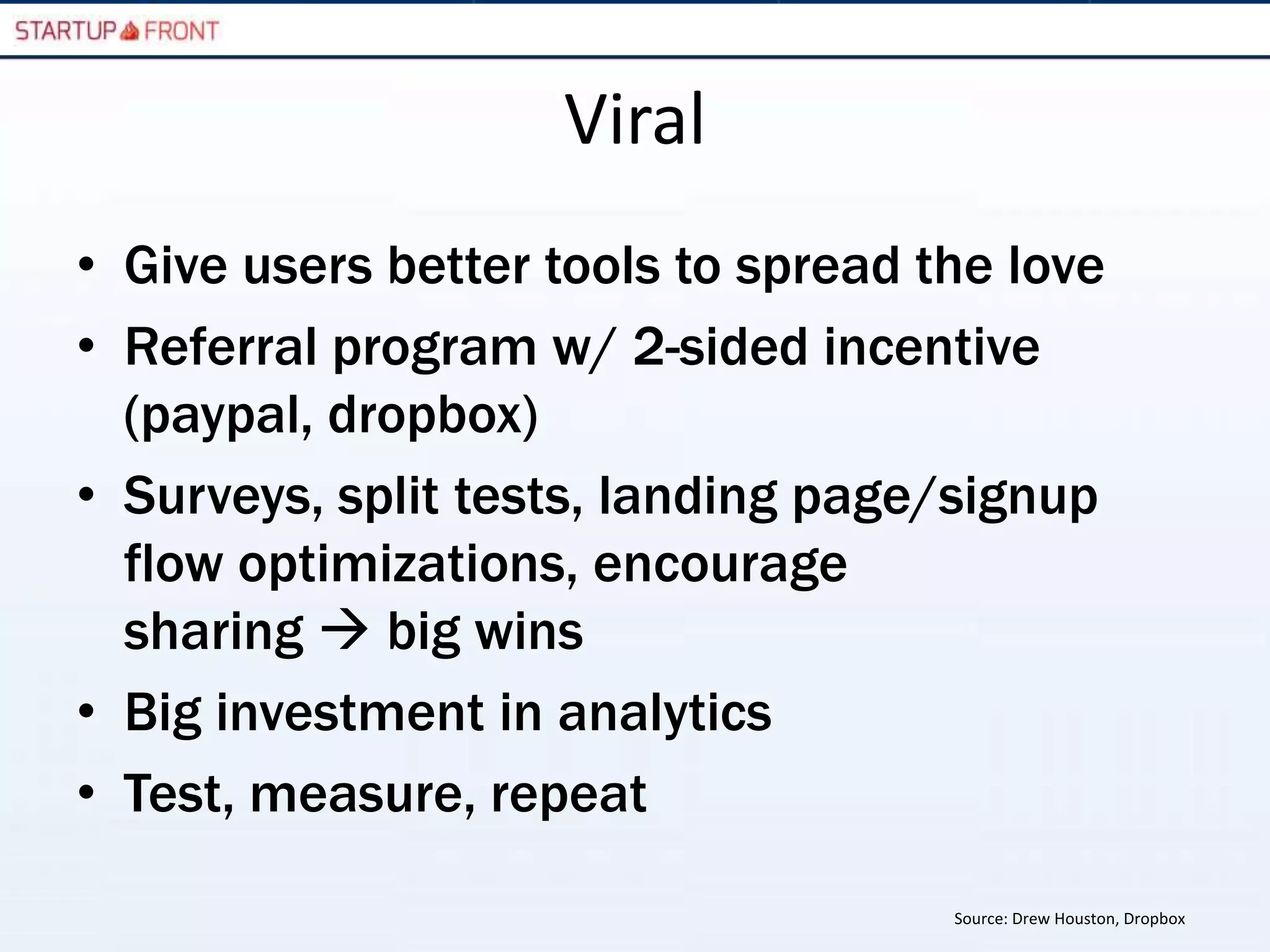 Viral
• Give users better tools to spread the love
• Referral program w/ 2-sided incentive
  (paypal, dropbox)
• Surveys, split tests, landing page/signup
  flow optimizations, encourage
  sharing  big wins
• Big investment in analytics
• Test, measure, repeat
                                     Source: Drew Houston, Dropbox
 