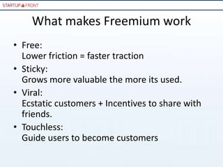 What makes Freemium work
• Free:
  Lower friction = faster traction
• Sticky:
  Grows more valuable the more its used.
• Viral:
  Ecstatic customers + Incentives to share with
  friends.
• Touchless:
  Guide users to become customers
 