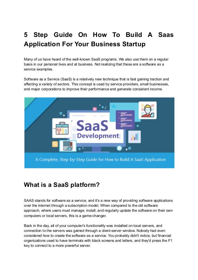 5 Step Guide On How To Build A Saas
Application For Your Business Startup
Many of us have heard of the well-known SaaS programs. We also use them on a regular
basis in our personal lives and at business. Not realizing that these are a software as a
service examples.
Software as a Service (SaaS) is a relatively new technique that is fast gaining traction and
affecting a variety of sectors. This concept is used by service providers, small businesses,
and major corporations to improve their performance and generate consistent income.
What is a SaaS platform?
SAAS stands for software as a service, and it's a new way of providing software applications
over the internet through a subscription model. When compared to the old software
approach, where users must manage, install, and regularly update the software on their own
computers or local servers, this is a game-changer.
Back in the day, all of your computer's functionality was installed on local servers, and
connection to the servers was gained through a client-server window. Nobody had even
considered how to create the software as a service. You probably didn't notice, but financial
organizations used to have terminals with black screens and letters, and they'd press the F1
key to connect to a more powerful server.
 
