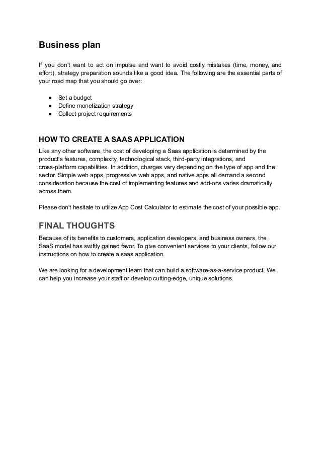 Business plan
If you don't want to act on impulse and want to avoid costly mistakes (time, money, and
effort), strategy preparation sounds like a good idea. The following are the essential parts of
your road map that you should go over:
● Set a budget
● Define monetization strategy
● Collect project requirements
HOW TO CREATE A SAAS APPLICATION
Like any other software, the cost of developing a Saas application is determined by the
product's features, complexity, technological stack, third-party integrations, and
cross-platform capabilities. In addition, charges vary depending on the type of app and the
sector. Simple web apps, progressive web apps, and native apps all demand a second
consideration because the cost of implementing features and add-ons varies dramatically
across them.
Please don't hesitate to utilize App Cost Calculator to estimate the cost of your possible app.
FINAL THOUGHTS
Because of its benefits to customers, application developers, and business owners, the
SaaS model has swiftly gained favor. To give convenient services to your clients, follow our
instructions on how to create a saas application.
We are looking for a development team that can build a software-as-a-service product. We
can help you increase your staff or develop cutting-edge, unique solutions.
 