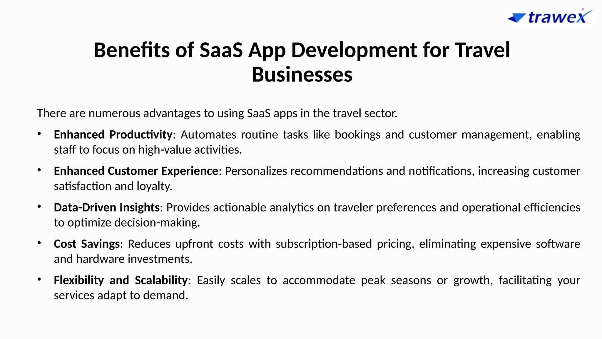 Benefits of SaaS App Development for Travel
Businesses
There are numerous advantages to using SaaS apps in the travel sector.
• Enhanced Productivity: Automates routine tasks like bookings and customer management, enabling
staff to focus on high-value activities.
• Enhanced Customer Experience: Personalizes recommendations and notifications, increasing customer
satisfaction and loyalty.
• Data-Driven Insights: Provides actionable analytics on traveler preferences and operational efficiencies
to optimize decision-making.
• Cost Savings: Reduces upfront costs with subscription-based pricing, eliminating expensive software
and hardware investments.
• Flexibility and Scalability: Easily scales to accommodate peak seasons or growth, facilitating your
services adapt to demand.
 