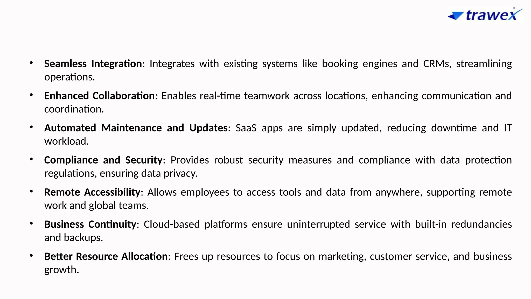 • Seamless Integration: Integrates with existing systems like booking engines and CRMs, streamlining
operations.
• Enhanced Collaboration: Enables real-time teamwork across locations, enhancing communication and
coordination.
• Automated Maintenance and Updates: SaaS apps are simply updated, reducing downtime and IT
workload.
• Compliance and Security: Provides robust security measures and compliance with data protection
regulations, ensuring data privacy.
• Remote Accessibility: Allows employees to access tools and data from anywhere, supporting remote
work and global teams.
• Business Continuity: Cloud-based platforms ensure uninterrupted service with built-in redundancies
and backups.
• Better Resource Allocation: Frees up resources to focus on marketing, customer service, and business
growth.
 