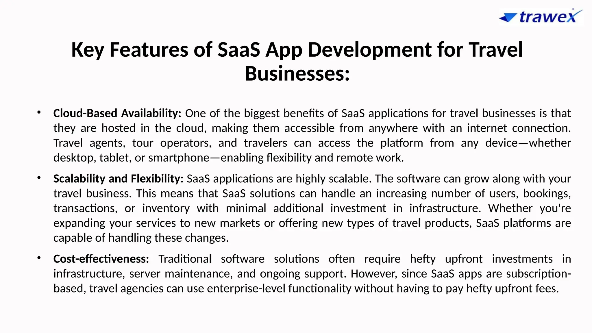 Key Features of SaaS App Development for Travel
Businesses:
• Cloud-Based Availability: One of the biggest benefits of SaaS applications for travel businesses is that
they are hosted in the cloud, making them accessible from anywhere with an internet connection.
Travel agents, tour operators, and travelers can access the platform from any device—whether
desktop, tablet, or smartphone—enabling flexibility and remote work.
• Scalability and Flexibility: SaaS applications are highly scalable. The software can grow along with your
travel business. This means that SaaS solutions can handle an increasing number of users, bookings,
transactions, or inventory with minimal additional investment in infrastructure. Whether you're
expanding your services to new markets or offering new types of travel products, SaaS platforms are
capable of handling these changes.
• Cost-effectiveness: Traditional software solutions often require hefty upfront investments in
infrastructure, server maintenance, and ongoing support. However, since SaaS apps are subscription-
based, travel agencies can use enterprise-level functionality without having to pay hefty upfront fees.
 