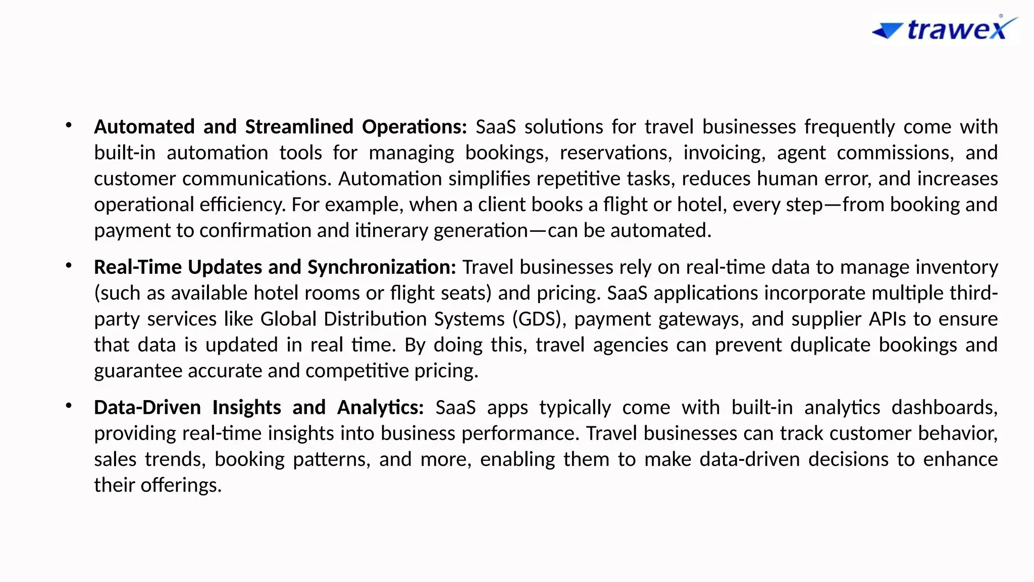 • Automated and Streamlined Operations: SaaS solutions for travel businesses frequently come with
built-in automation tools for managing bookings, reservations, invoicing, agent commissions, and
customer communications. Automation simplifies repetitive tasks, reduces human error, and increases
operational efficiency. For example, when a client books a flight or hotel, every step—from booking and
payment to confirmation and itinerary generation—can be automated.
• Real-Time Updates and Synchronization: Travel businesses rely on real-time data to manage inventory
(such as available hotel rooms or flight seats) and pricing. SaaS applications incorporate multiple third-
party services like Global Distribution Systems (GDS), payment gateways, and supplier APIs to ensure
that data is updated in real time. By doing this, travel agencies can prevent duplicate bookings and
guarantee accurate and competitive pricing.
• Data-Driven Insights and Analytics: SaaS apps typically come with built-in analytics dashboards,
providing real-time insights into business performance. Travel businesses can track customer behavior,
sales trends, booking patterns, and more, enabling them to make data-driven decisions to enhance
their offerings.
 