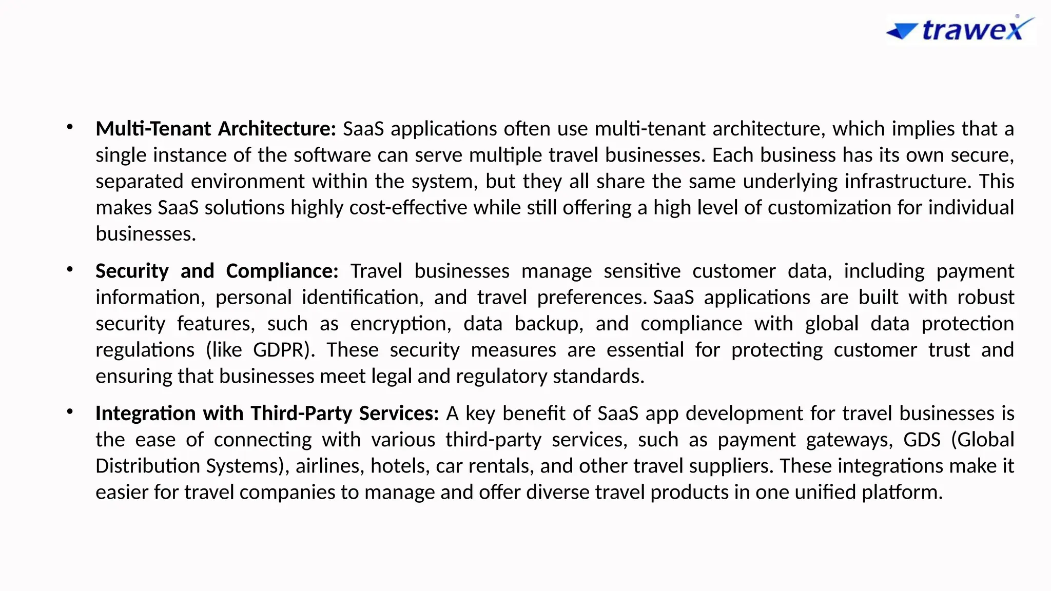 • Multi-Tenant Architecture: SaaS applications often use multi-tenant architecture, which implies that a
single instance of the software can serve multiple travel businesses. Each business has its own secure,
separated environment within the system, but they all share the same underlying infrastructure. This
makes SaaS solutions highly cost-effective while still offering a high level of customization for individual
businesses.
• Security and Compliance: Travel businesses manage sensitive customer data, including payment
information, personal identification, and travel preferences. SaaS applications are built with robust
security features, such as encryption, data backup, and compliance with global data protection
regulations (like GDPR). These security measures are essential for protecting customer trust and
ensuring that businesses meet legal and regulatory standards.
• Integration with Third-Party Services: A key benefit of SaaS app development for travel businesses is
the ease of connecting with various third-party services, such as payment gateways, GDS (Global
Distribution Systems), airlines, hotels, car rentals, and other travel suppliers. These integrations make it
easier for travel companies to manage and offer diverse travel products in one unified platform.
 