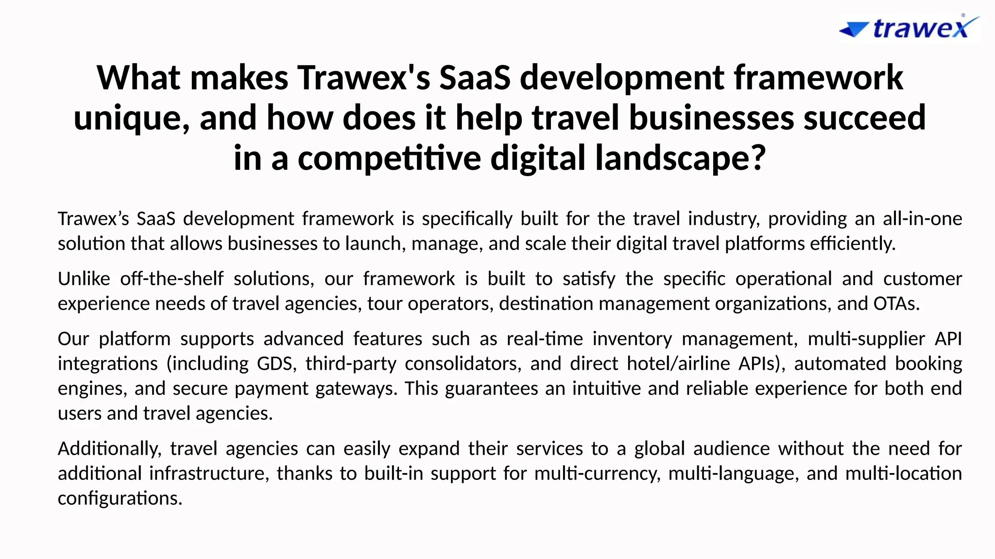 What makes Trawex's SaaS development framework
unique, and how does it help travel businesses succeed
in a competitive digital landscape?
Trawex’s SaaS development framework is specifically built for the travel industry, providing an all-in-one
solution that allows businesses to launch, manage, and scale their digital travel platforms efficiently.
Unlike off-the-shelf solutions, our framework is built to satisfy the specific operational and customer
experience needs of travel agencies, tour operators, destination management organizations, and OTAs.
Our platform supports advanced features such as real-time inventory management, multi-supplier API
integrations (including GDS, third-party consolidators, and direct hotel/airline APIs), automated booking
engines, and secure payment gateways. This guarantees an intuitive and reliable experience for both end
users and travel agencies.
Additionally, travel agencies can easily expand their services to a global audience without the need for
additional infrastructure, thanks to built-in support for multi-currency, multi-language, and multi-location
configurations.
 