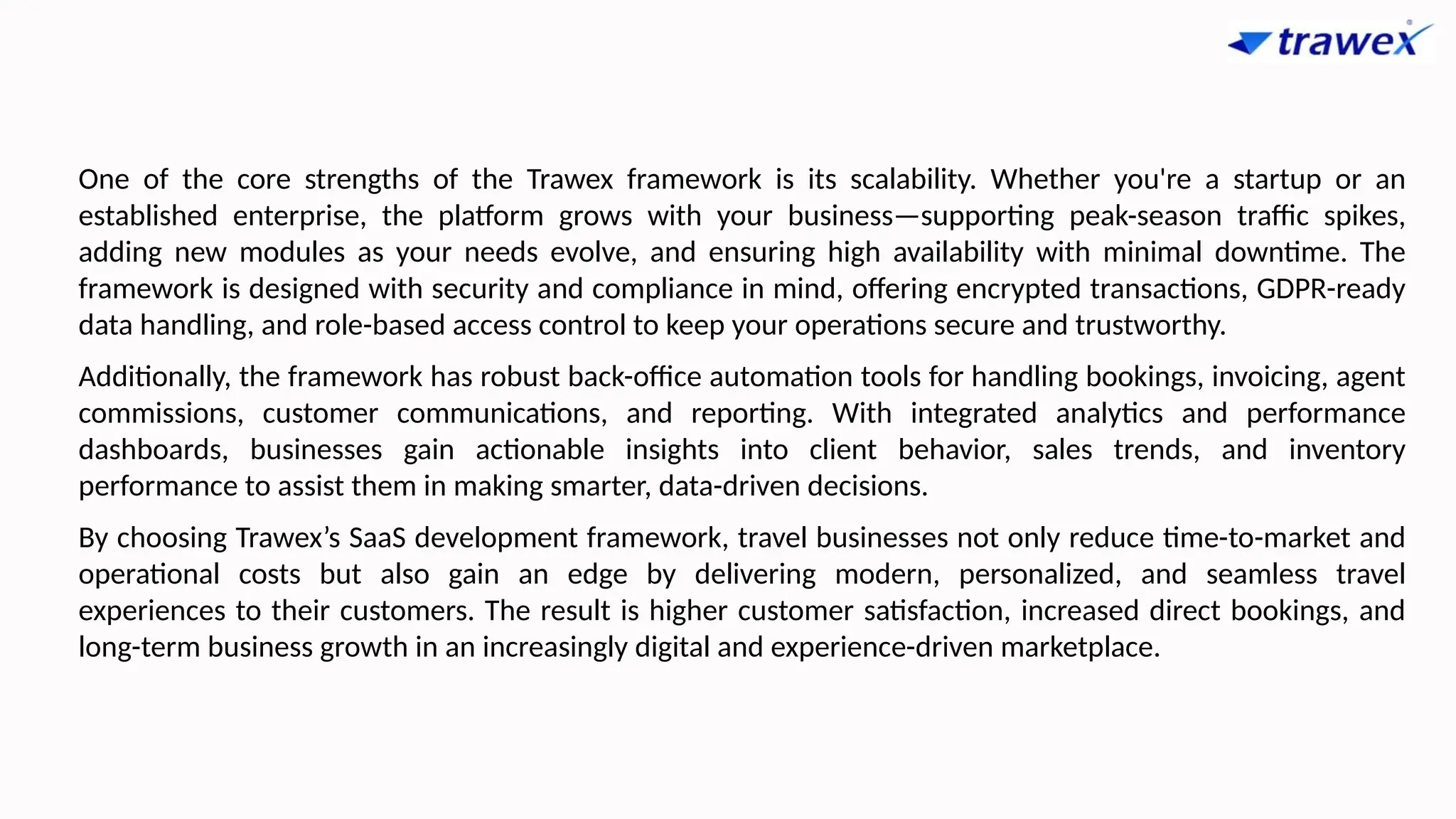 One of the core strengths of the Trawex framework is its scalability. Whether you're a startup or an
established enterprise, the platform grows with your business—supporting peak-season traffic spikes,
adding new modules as your needs evolve, and ensuring high availability with minimal downtime. The
framework is designed with security and compliance in mind, offering encrypted transactions, GDPR-ready
data handling, and role-based access control to keep your operations secure and trustworthy.
Additionally, the framework has robust back-office automation tools for handling bookings, invoicing, agent
commissions, customer communications, and reporting. With integrated analytics and performance
dashboards, businesses gain actionable insights into client behavior, sales trends, and inventory
performance to assist them in making smarter, data-driven decisions.
By choosing Trawex’s SaaS development framework, travel businesses not only reduce time-to-market and
operational costs but also gain an edge by delivering modern, personalized, and seamless travel
experiences to their customers. The result is higher customer satisfaction, increased direct bookings, and
long-term business growth in an increasingly digital and experience-driven marketplace.
 