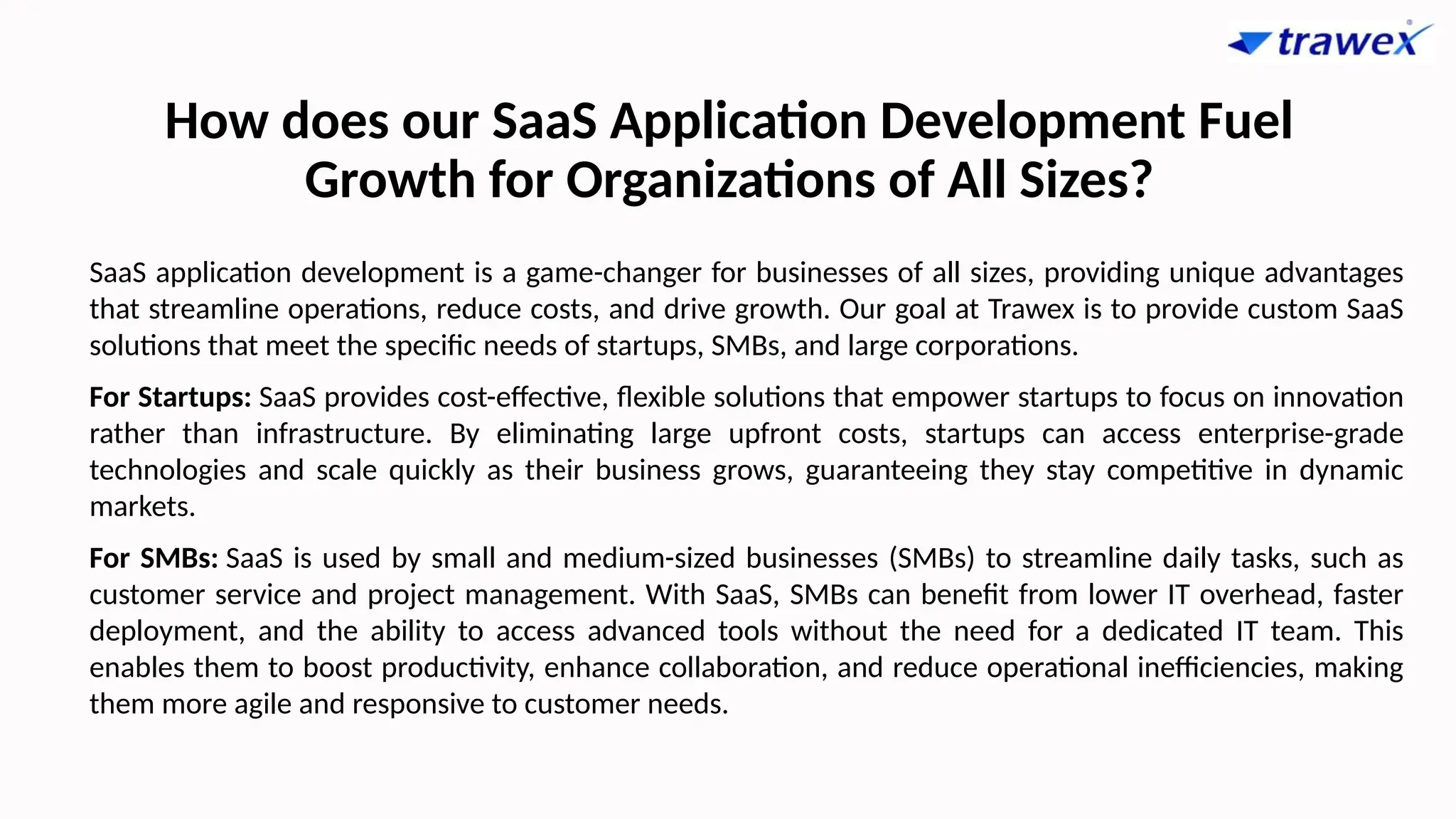 How does our SaaS Application Development Fuel
Growth for Organizations of All Sizes?
SaaS application development is a game-changer for businesses of all sizes, providing unique advantages
that streamline operations, reduce costs, and drive growth. Our goal at Trawex is to provide custom SaaS
solutions that meet the specific needs of startups, SMBs, and large corporations.
For Startups: SaaS provides cost-effective, flexible solutions that empower startups to focus on innovation
rather than infrastructure. By eliminating large upfront costs, startups can access enterprise-grade
technologies and scale quickly as their business grows, guaranteeing they stay competitive in dynamic
markets.
For SMBs: SaaS is used by small and medium-sized businesses (SMBs) to streamline daily tasks, such as
customer service and project management. With SaaS, SMBs can benefit from lower IT overhead, faster
deployment, and the ability to access advanced tools without the need for a dedicated IT team. This
enables them to boost productivity, enhance collaboration, and reduce operational inefficiencies, making
them more agile and responsive to customer needs.
 