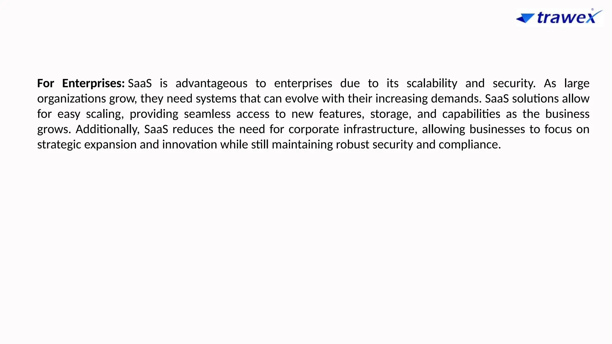 For Enterprises: SaaS is advantageous to enterprises due to its scalability and security. As large
organizations grow, they need systems that can evolve with their increasing demands. SaaS solutions allow
for easy scaling, providing seamless access to new features, storage, and capabilities as the business
grows. Additionally, SaaS reduces the need for corporate infrastructure, allowing businesses to focus on
strategic expansion and innovation while still maintaining robust security and compliance.
 