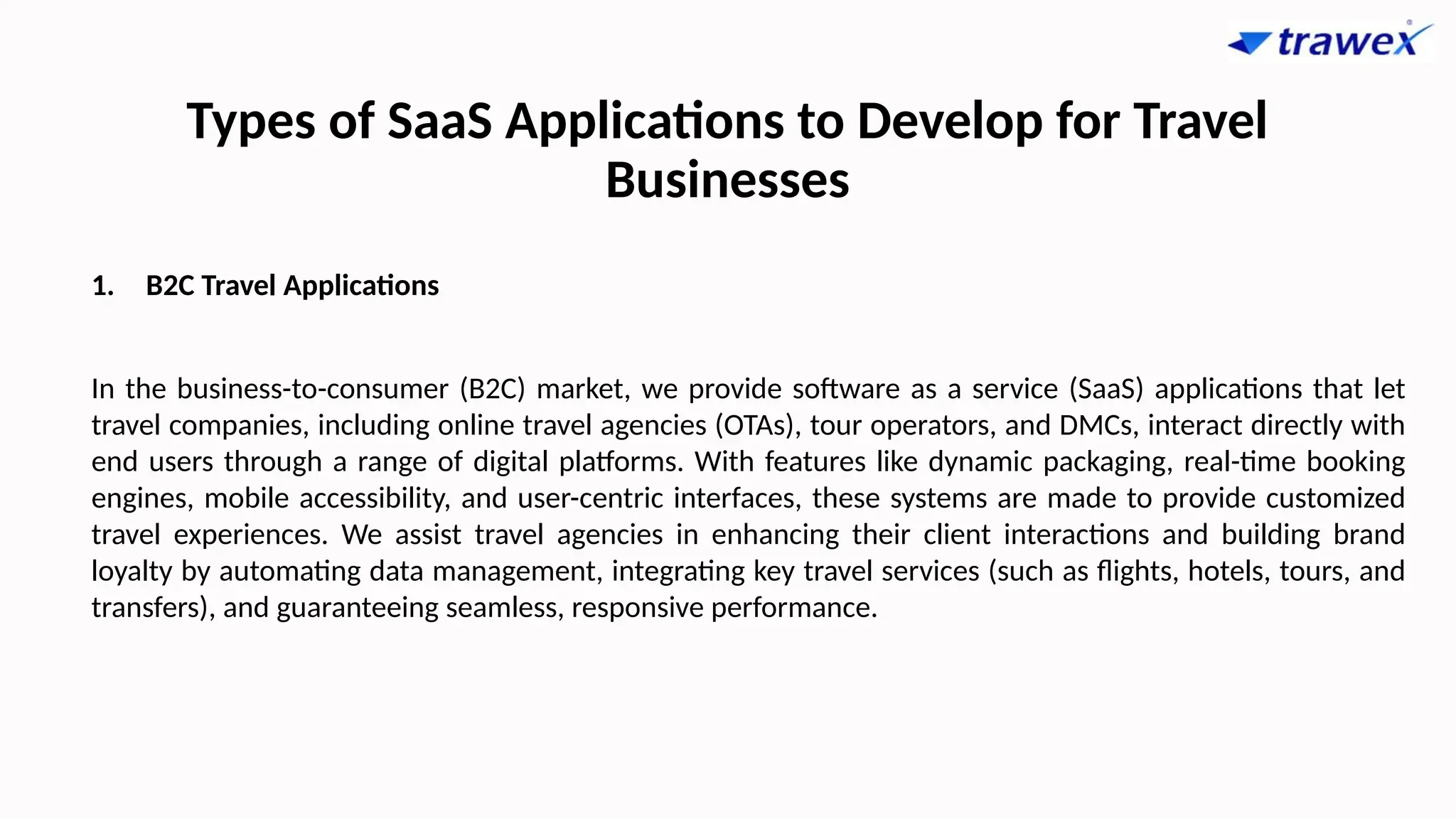Types of SaaS Applications to Develop for Travel
Businesses
1. B2C Travel Applications
In the business-to-consumer (B2C) market, we provide software as a service (SaaS) applications that let
travel companies, including online travel agencies (OTAs), tour operators, and DMCs, interact directly with
end users through a range of digital platforms. With features like dynamic packaging, real-time booking
engines, mobile accessibility, and user-centric interfaces, these systems are made to provide customized
travel experiences. We assist travel agencies in enhancing their client interactions and building brand
loyalty by automating data management, integrating key travel services (such as flights, hotels, tours, and
transfers), and guaranteeing seamless, responsive performance.
 